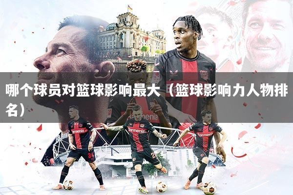 哪个球员对篮球影响最大(篮球影响力人物排名)