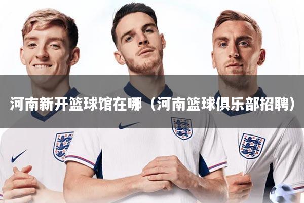 河南新开篮球馆在哪（河南篮球俱乐部招聘）