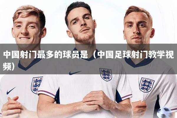 中国射门最多的球员是(中国足球射门教学视频)